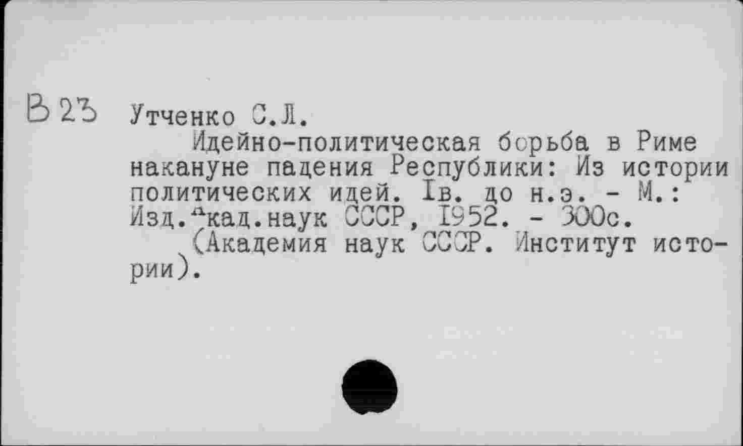 ﻿Утченко 0.Л.
Идейно-политическая борьба в Риме накануне падения Республики: Из истории политических идей. 1в. до н.э. - М.: Изд.Лкац.наук СССР, 1952. - ЗООс.
(Академия наук СССР. Институт истории).